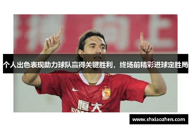 个人出色表现助力球队赢得关键胜利，终场前精彩进球定胜局