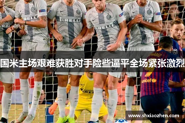 国米主场艰难获胜对手险些逼平全场紧张激烈