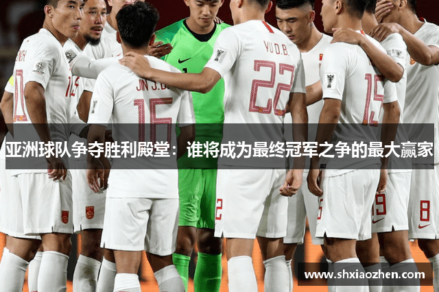 亚洲球队争夺胜利殿堂：谁将成为最终冠军之争的最大赢家