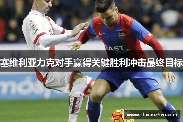 塞维利亚力克对手赢得关键胜利冲击最终目标