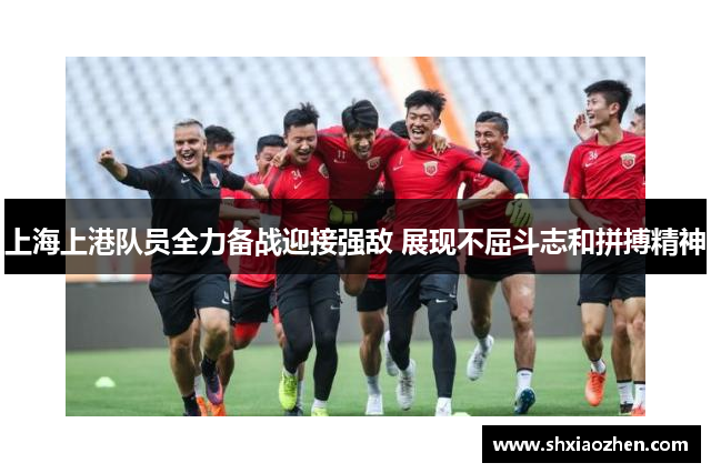 上海上港队员全力备战迎接强敌 展现不屈斗志和拼搏精神