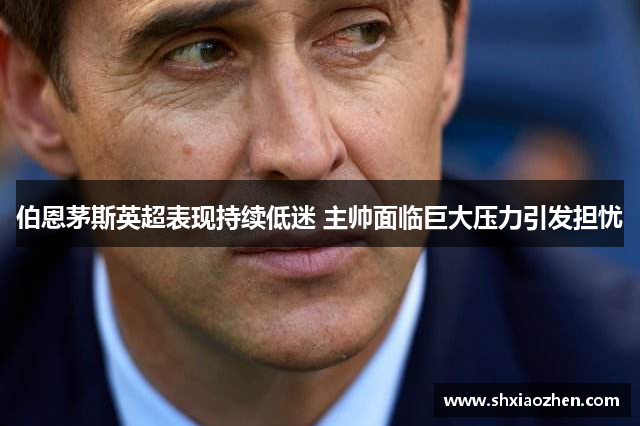 伯恩茅斯英超表现持续低迷 主帅面临巨大压力引发担忧