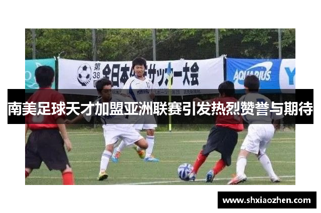 南美足球天才加盟亚洲联赛引发热烈赞誉与期待