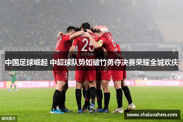 中国足球崛起 中超球队势如破竹勇夺决赛荣耀全城欢庆