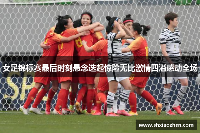 女足锦标赛最后时刻悬念迭起惊险无比激情四溢感动全场