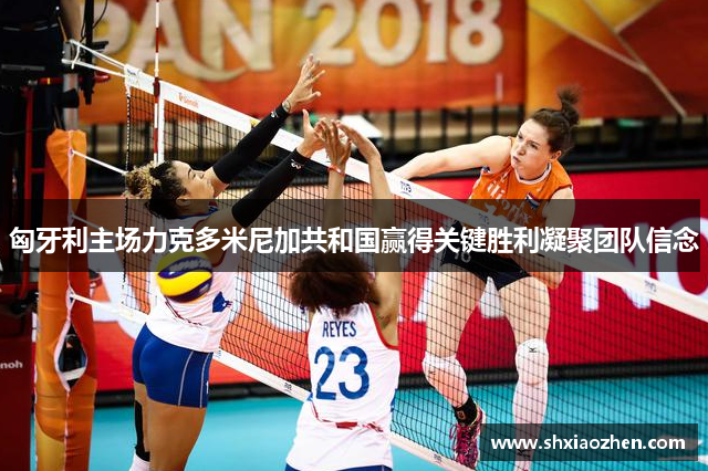 匈牙利主场力克多米尼加共和国赢得关键胜利凝聚团队信念