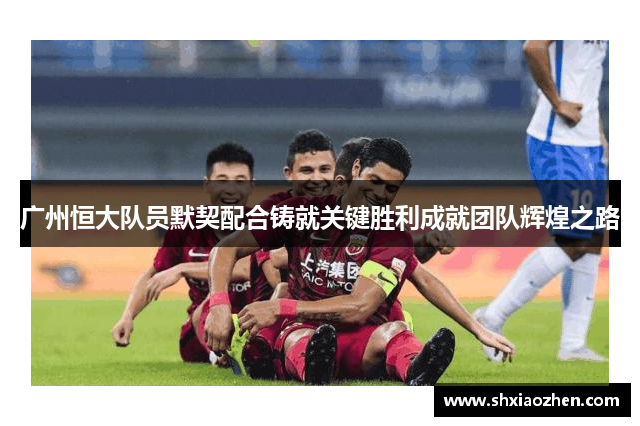广州恒大队员默契配合铸就关键胜利成就团队辉煌之路