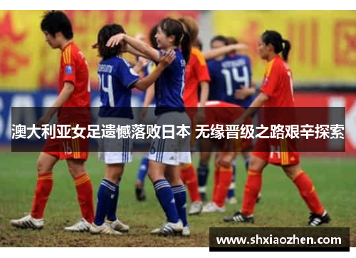 澳大利亚女足遗憾落败日本 无缘晋级之路艰辛探索