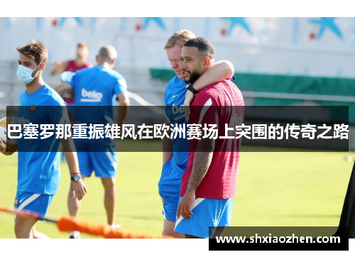 巴塞罗那重振雄风在欧洲赛场上突围的传奇之路