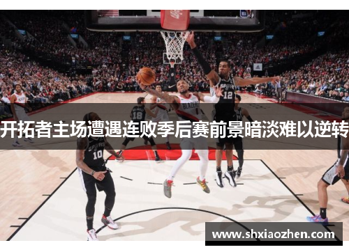 开拓者主场遭遇连败季后赛前景暗淡难以逆转
