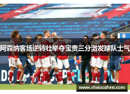 阿森纳客场逆转壮举夺宝贵三分激发球队士气