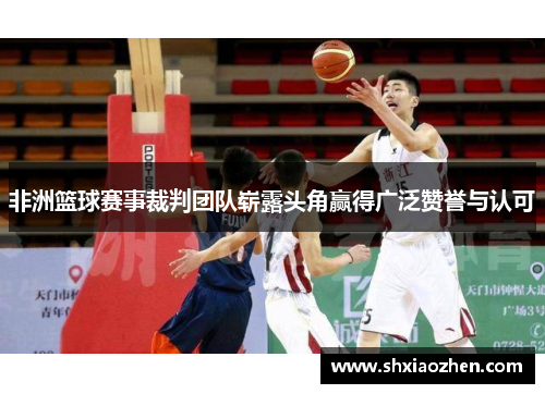 非洲篮球赛事裁判团队崭露头角赢得广泛赞誉与认可