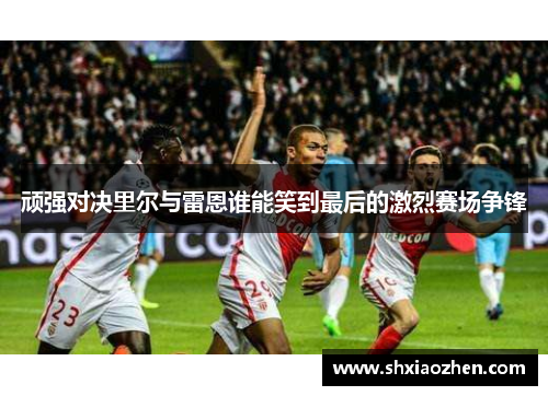 顽强对决里尔与雷恩谁能笑到最后的激烈赛场争锋