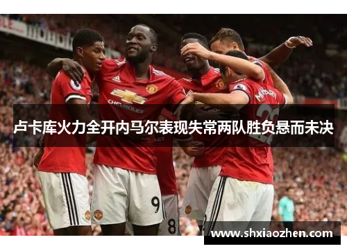 卢卡库火力全开内马尔表现失常两队胜负悬而未决