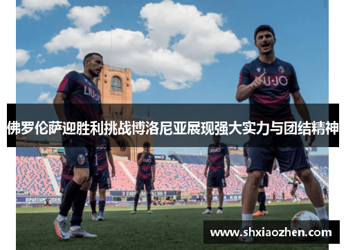 佛罗伦萨迎胜利挑战博洛尼亚展现强大实力与团结精神