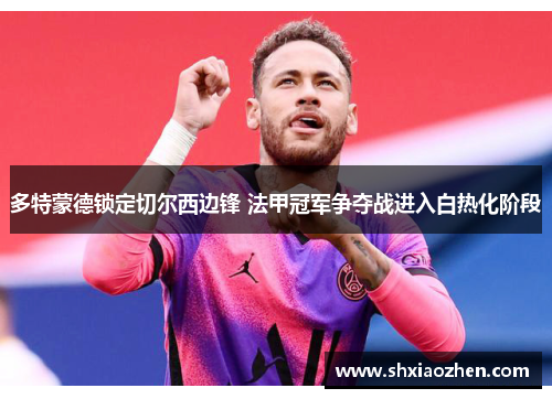 多特蒙德锁定切尔西边锋 法甲冠军争夺战进入白热化阶段