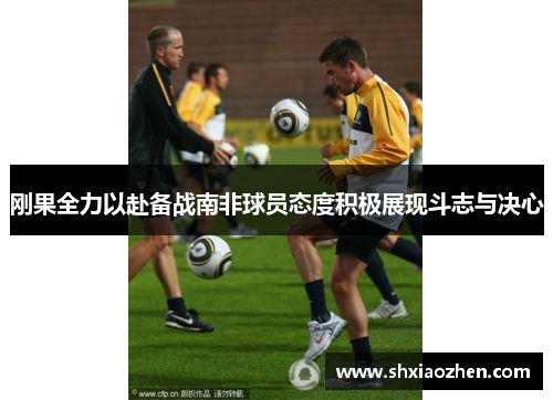 刚果全力以赴备战南非球员态度积极展现斗志与决心