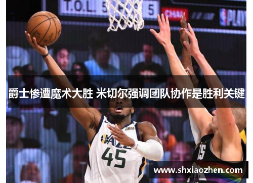 爵士惨遭魔术大胜 米切尔强调团队协作是胜利关键