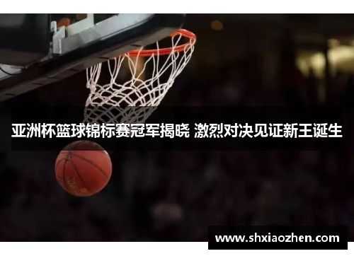 亚洲杯篮球锦标赛冠军揭晓 激烈对决见证新王诞生