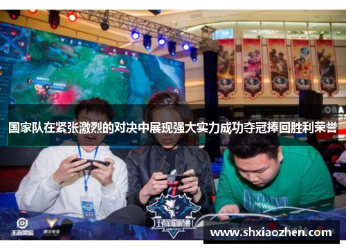 国家队在紧张激烈的对决中展现强大实力成功夺冠捧回胜利荣誉