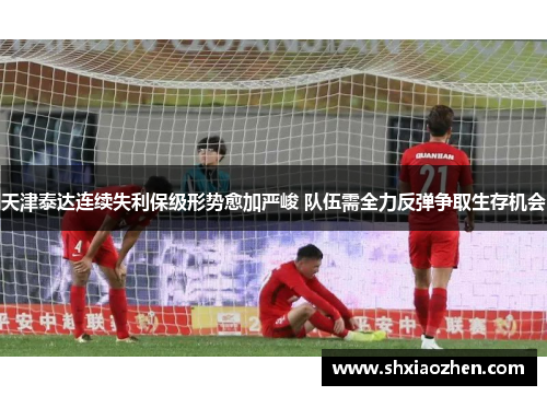 天津泰达连续失利保级形势愈加严峻 队伍需全力反弹争取生存机会