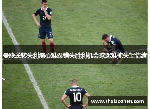 曼联逆转失利痛心难忍错失胜利机会球迷难掩失望情绪